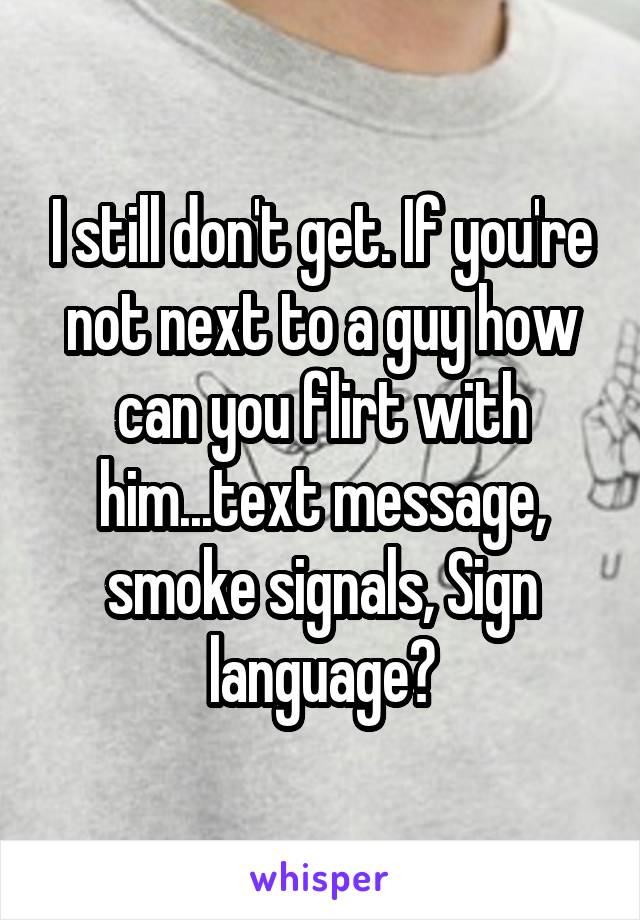 I still don't get. If you're not next to a guy how can you flirt with him...text message, smoke signals, Sign language?