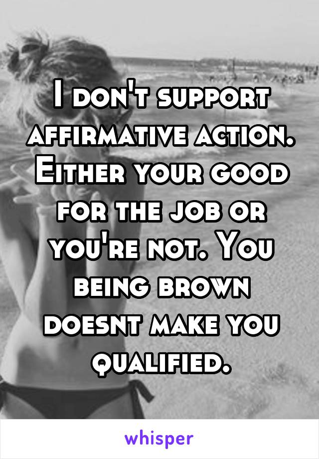 I don't support affirmative action. Either your good for the job or you're not. You being brown doesnt make you qualified.