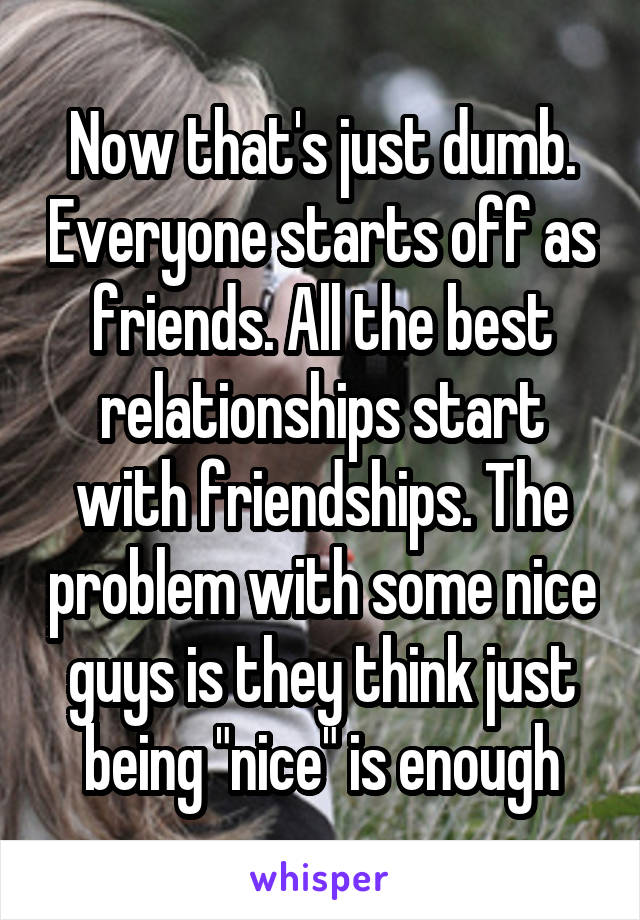 Now that's just dumb. Everyone starts off as friends. All the best relationships start with friendships. The problem with some nice guys is they think just being "nice" is enough