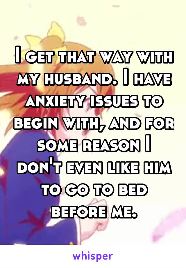 I get that way with my husband. I have anxiety issues to begin with, and for some reason I don't even like him to go to bed before me.