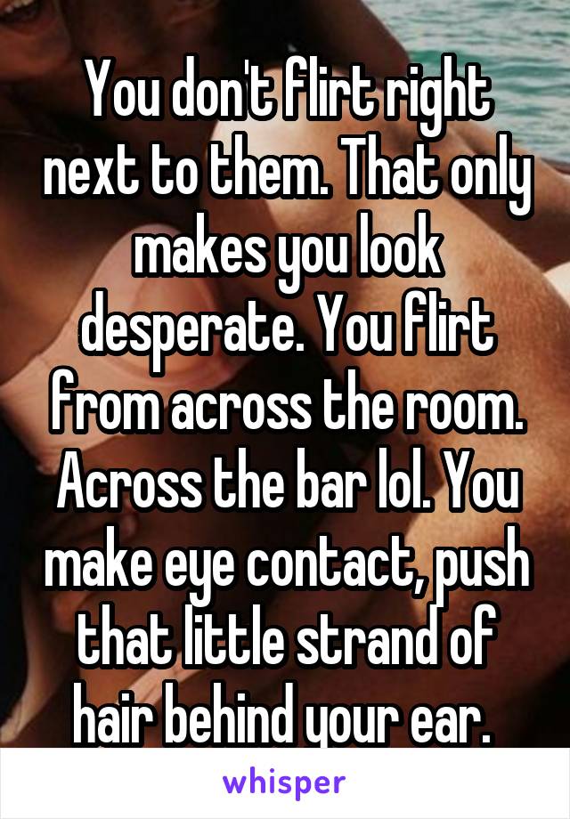 You don't flirt right next to them. That only makes you look desperate. You flirt from across the room. Across the bar lol. You make eye contact, push that little strand of hair behind your ear. 