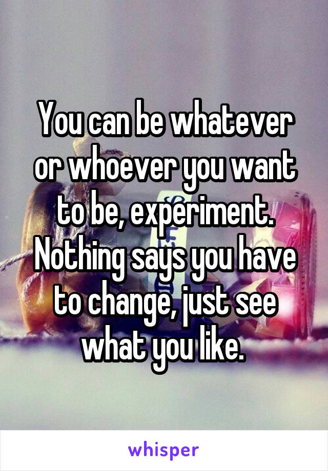 You can be whatever or whoever you want to be, experiment. Nothing says you have to change, just see what you like. 