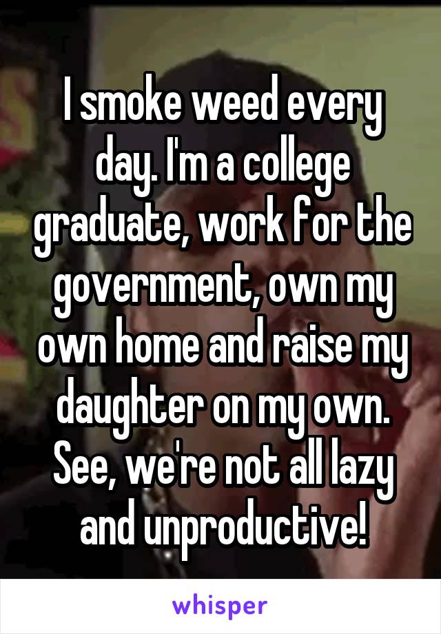 I smoke weed every day. I'm a college graduate, work for the government, own my own home and raise my daughter on my own. See, we're not all lazy and unproductive!