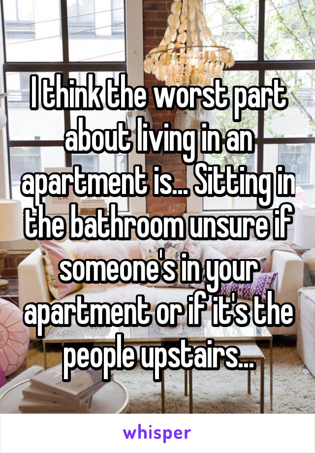 I think the worst part about living in an apartment is... Sitting in the bathroom unsure if someone's in your apartment or if it's the people upstairs...