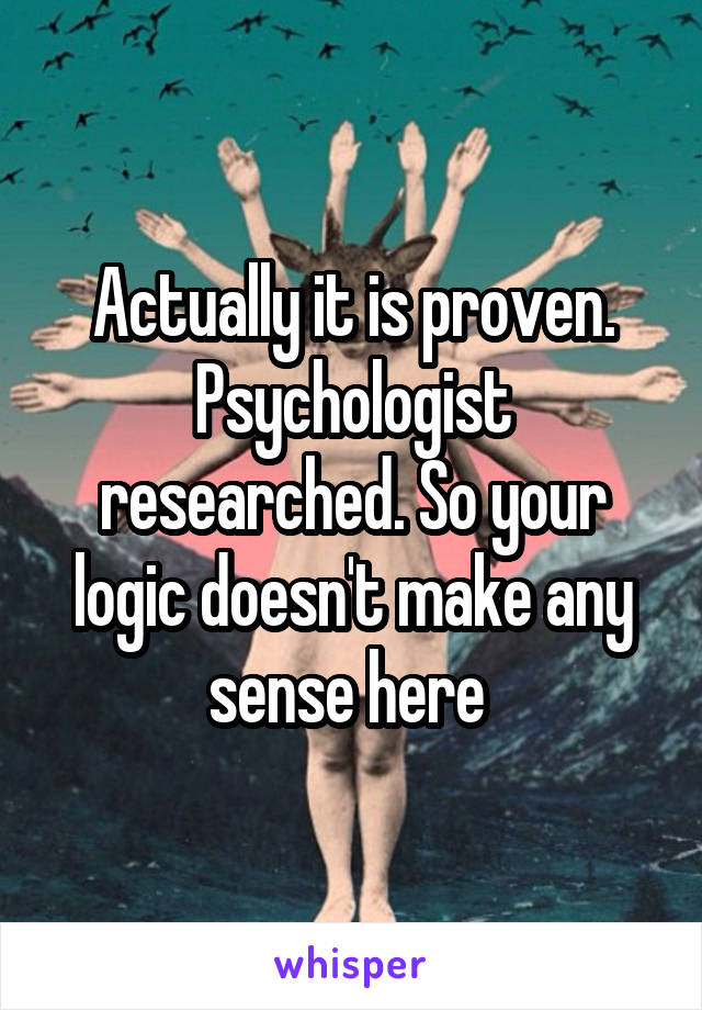 Actually it is proven. Psychologist researched. So your logic doesn't make any sense here 