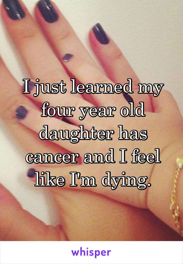 I just learned my four year old daughter has cancer and I feel like I'm dying.