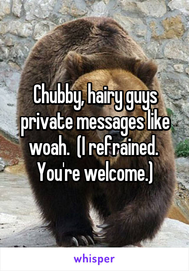 Chubby, hairy guys private messages like woah.  (I refrained.  You're welcome.)