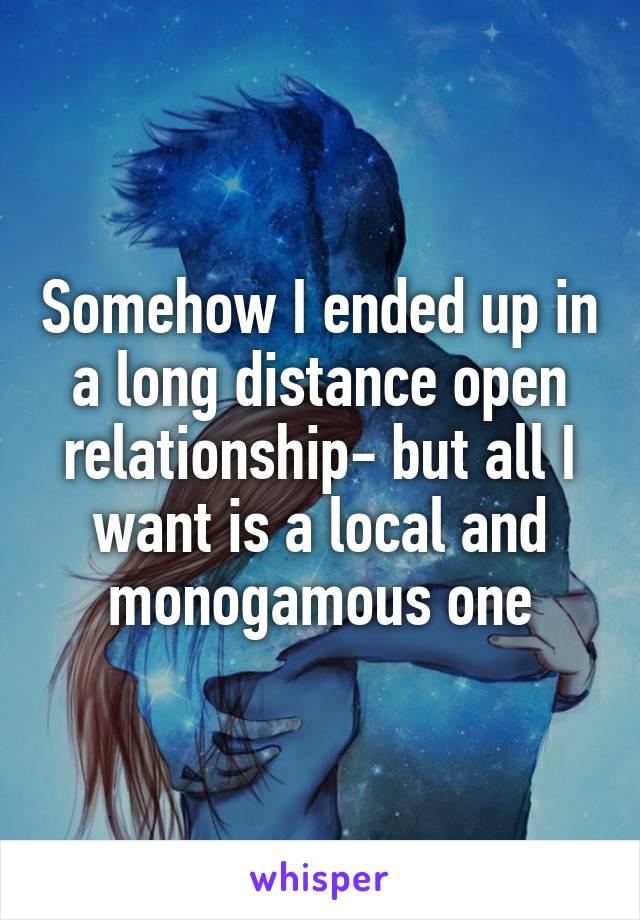 Somehow I ended up in a long distance open relationship- but all I want is a local and monogamous one