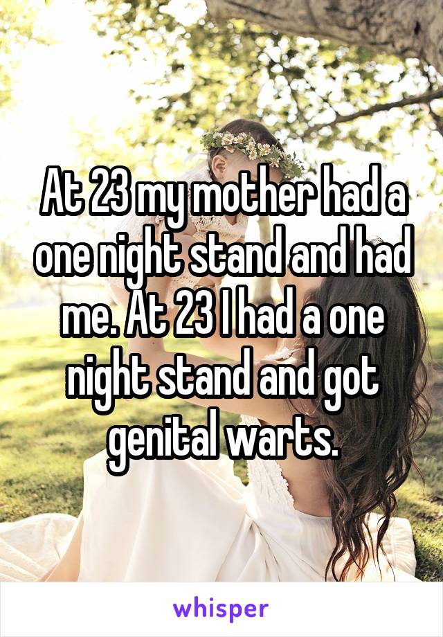 At 23 my mother had a one night stand and had me. At 23 I had a one night stand and got genital warts.