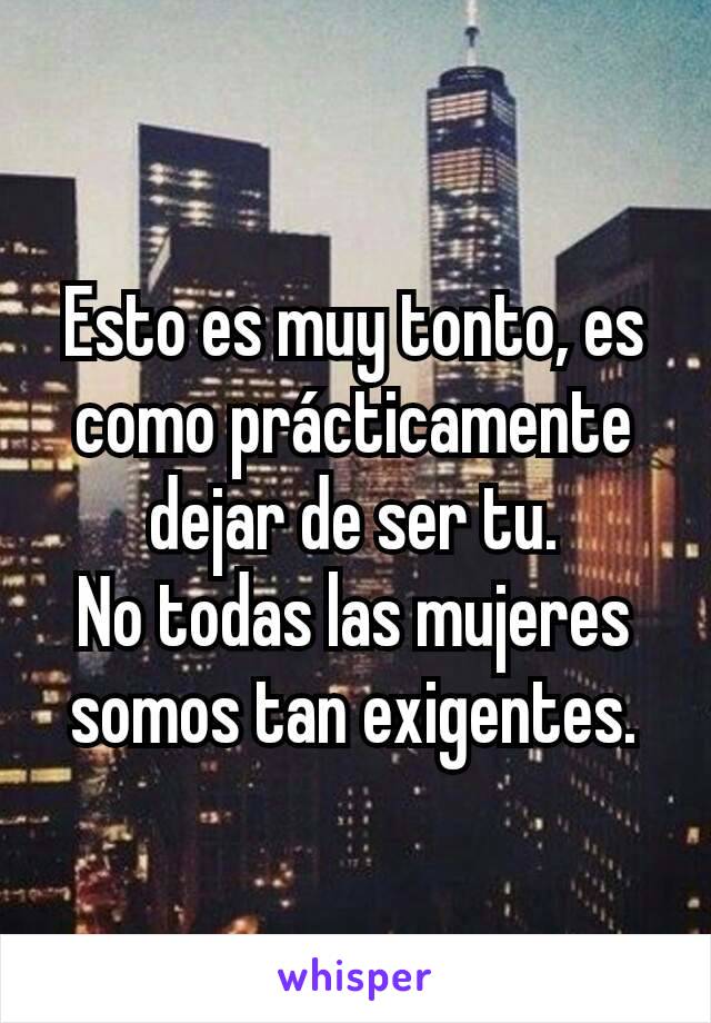 Esto es muy tonto, es como prácticamente dejar de ser tu.
No todas las mujeres somos tan exigentes.