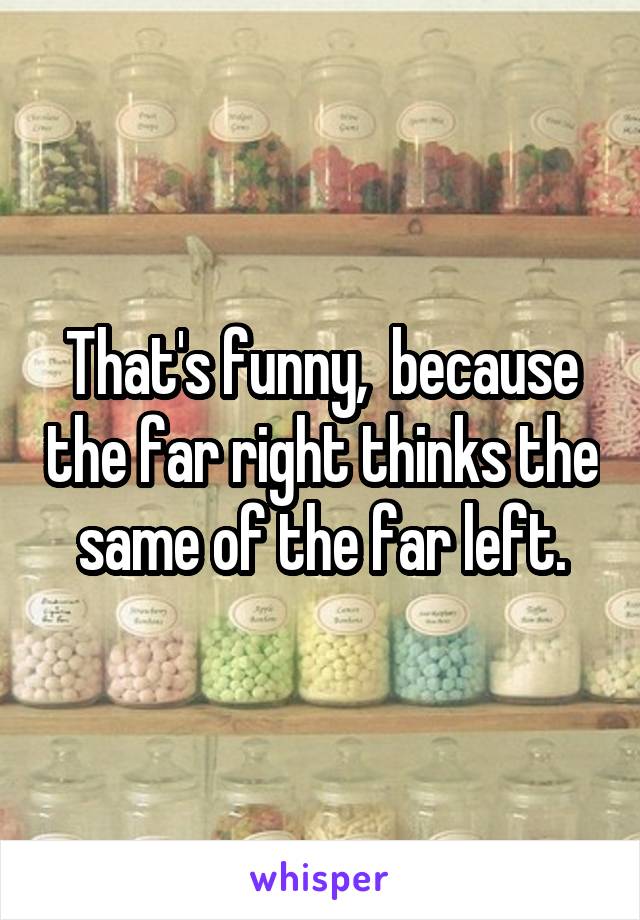 That's funny,  because the far right thinks the same of the far left.