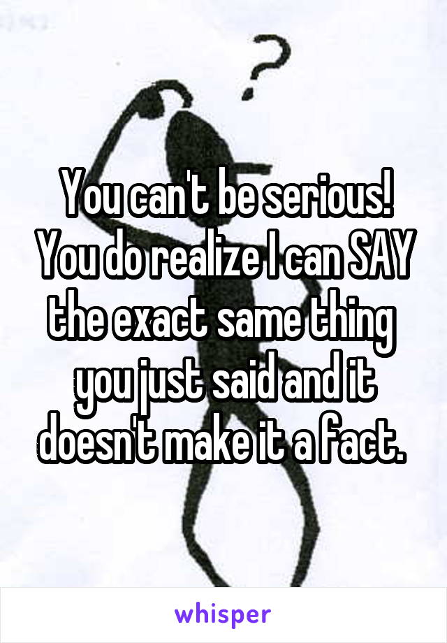 You can't be serious! You do realize I can SAY the exact same thing  you just said and it doesn't make it a fact. 