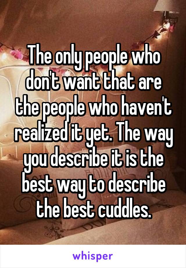 The only people who don't want that are the people who haven't realized it yet. The way you describe it is the best way to describe the best cuddles.