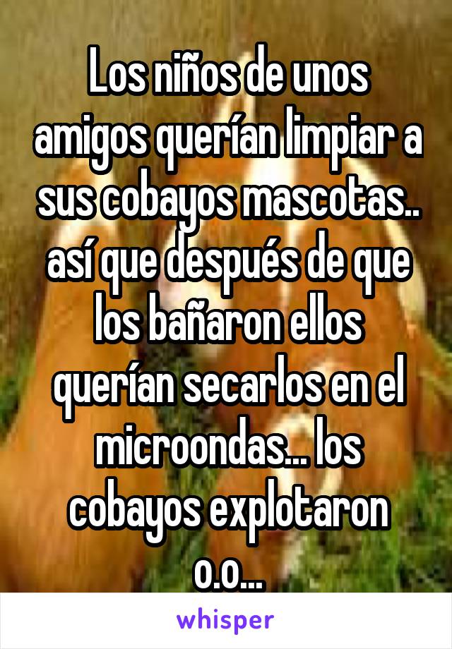 Los niños de unos amigos querían limpiar a sus cobayos mascotas.. así que después de que los bañaron ellos querían secarlos en el microondas... los cobayos explotaron o.o...