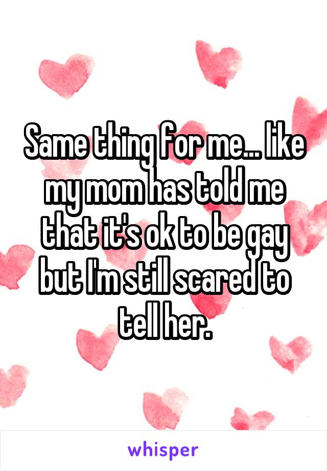 Same thing for me... like my mom has told me that it's ok to be gay but I'm still scared to tell her.