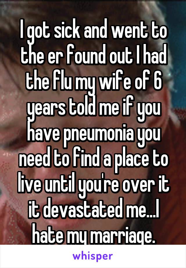 I got sick and went to the er found out I had the flu my wife of 6 years told me if you have pneumonia you need to find a place to live until you're over it it devastated me...I hate my marriage.