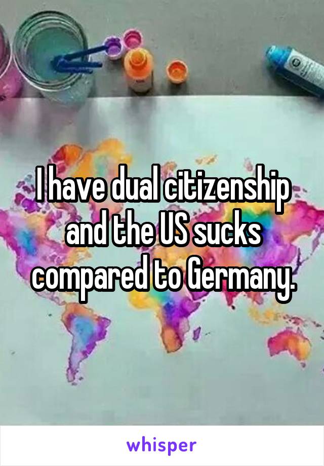 I have dual citizenship and the US sucks compared to Germany.