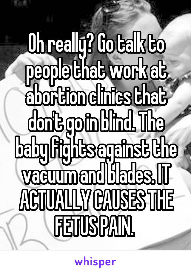 Oh really? Go talk to people that work at abortion clinics that don't go in blind. The baby fights against the vacuum and blades. IT ACTUALLY CAUSES THE FETUS PAIN. 