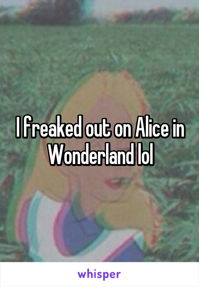 I freaked out on Alice in Wonderland lol