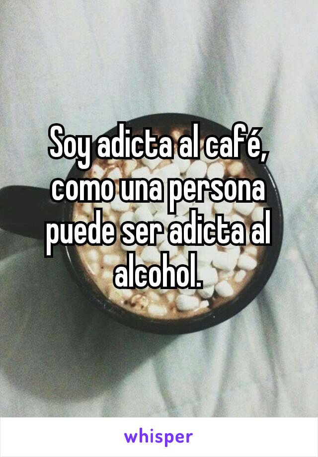 Soy adicta al café, como una persona puede ser adicta al alcohol.