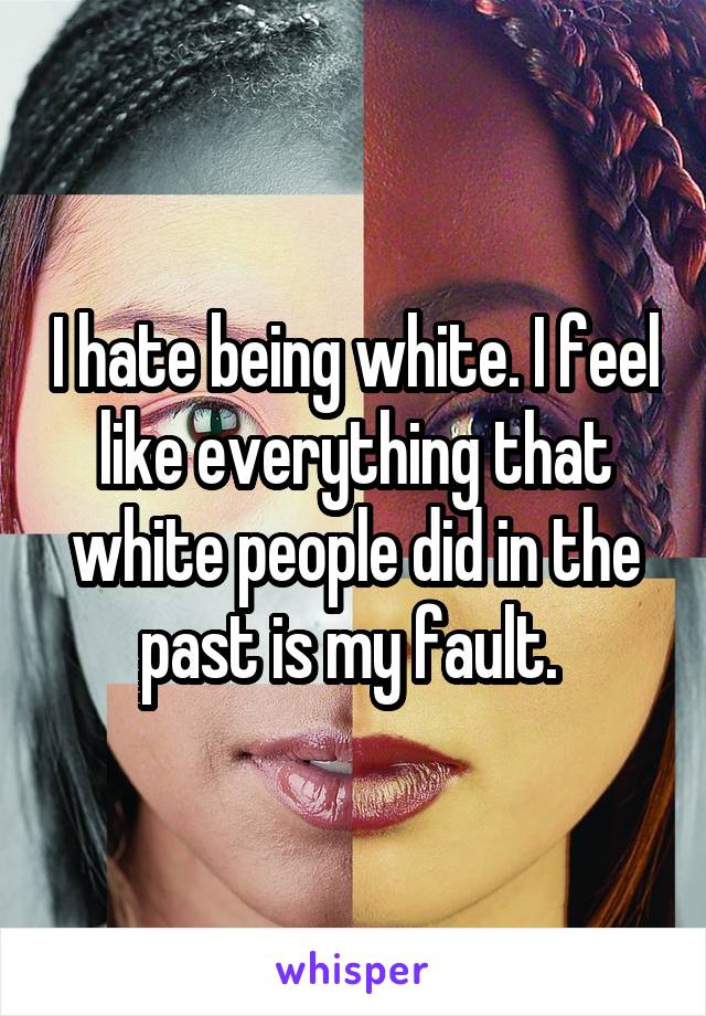 I hate being white. I feel like everything that white people did in the past is my fault. 