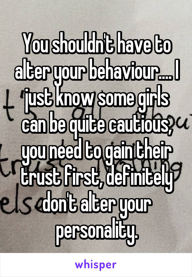 You shouldn't have to alter your behaviour.... I just know some girls can be quite cautious, you need to gain their trust first, definitely don't alter your personality.