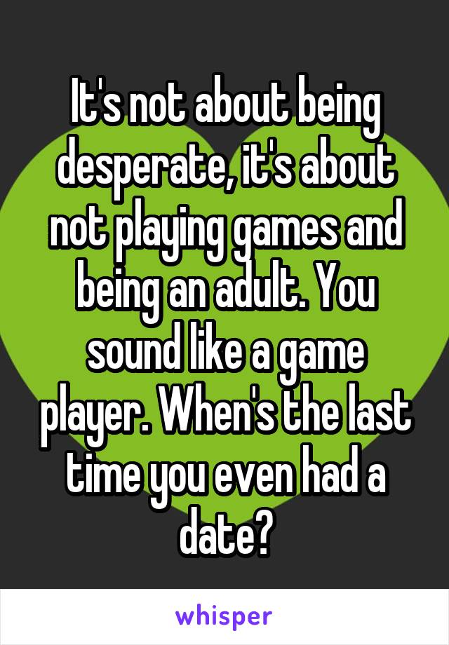 It's not about being desperate, it's about not playing games and being an adult. You sound like a game player. When's the last time you even had a date?