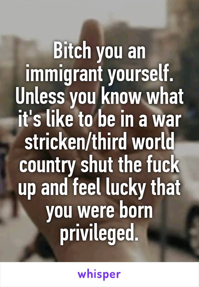 Bitch you an immigrant yourself. Unless you know what it's like to be in a war stricken/third world country shut the fuck up and feel lucky that you were born privileged.