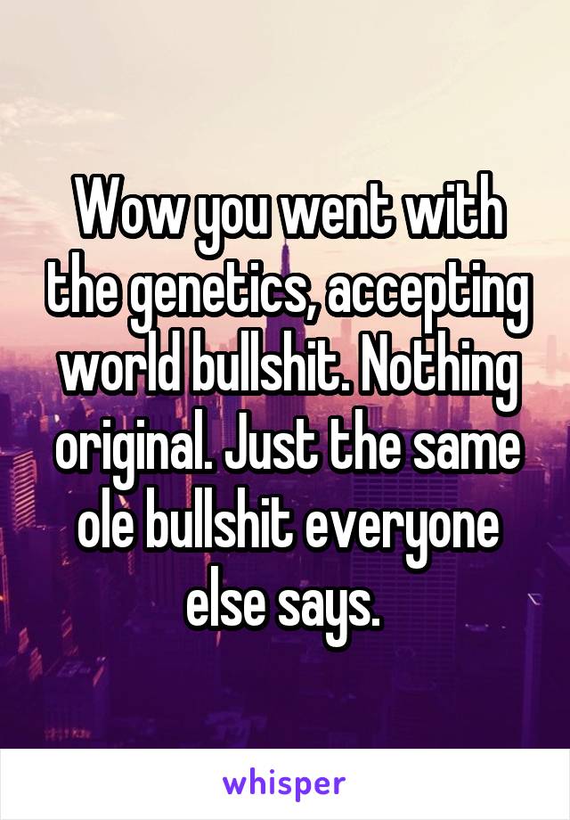 Wow you went with the genetics, accepting world bullshit. Nothing original. Just the same ole bullshit everyone else says. 