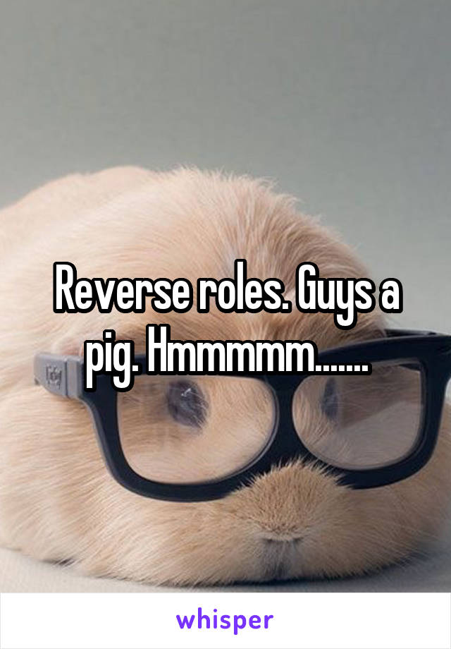 Reverse roles. Guys a pig. Hmmmmm.......