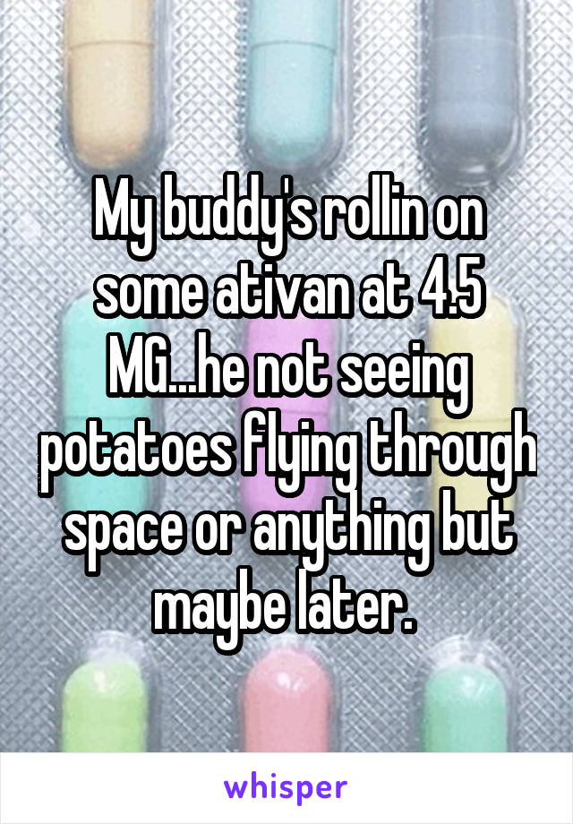 My buddy's rollin on some ativan at 4.5 MG...he not seeing potatoes flying through space or anything but maybe later. 