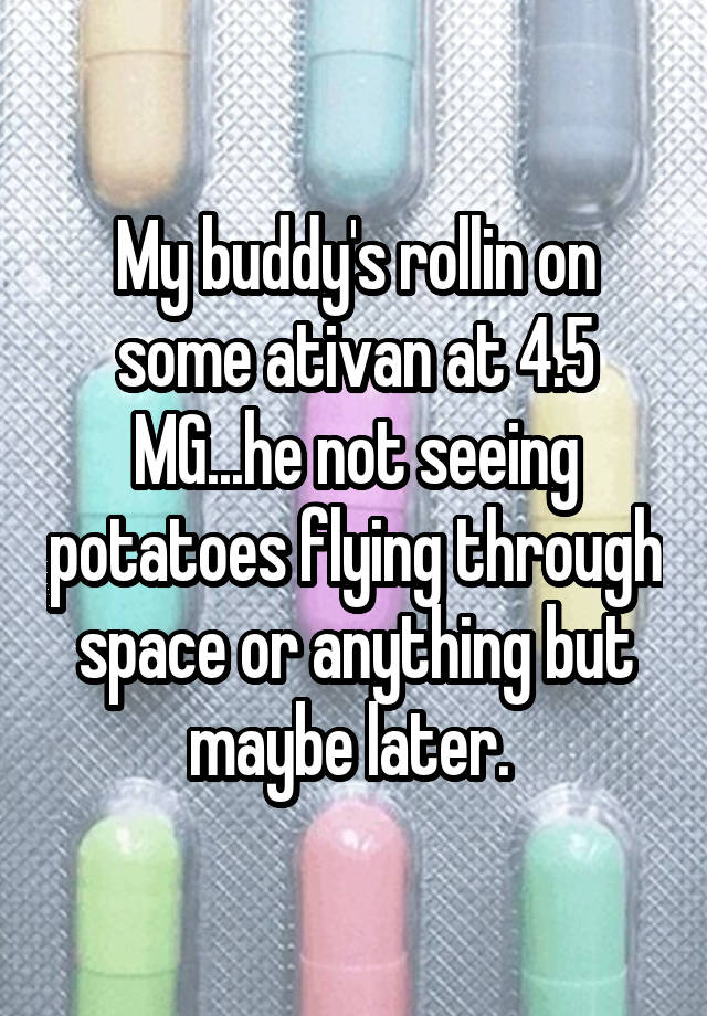 My buddy's rollin on some ativan at 4.5 MG...he not seeing potatoes flying through space or anything but maybe later. 