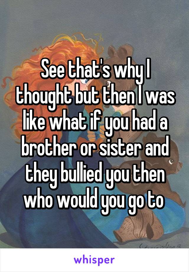 See that's why I thought but then I was like what if you had a brother or sister and they bullied you then who would you go to 