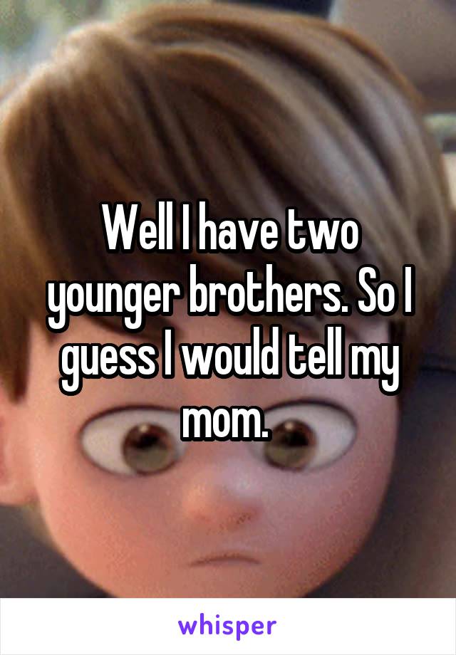 Well I have two younger brothers. So I guess I would tell my mom. 