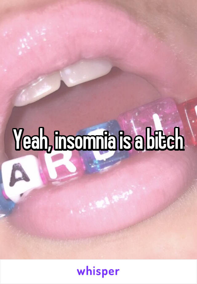 Yeah, insomnia is a bitch.