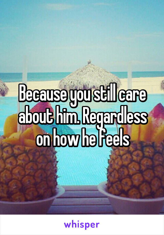 Because you still care about him. Regardless on how he feels