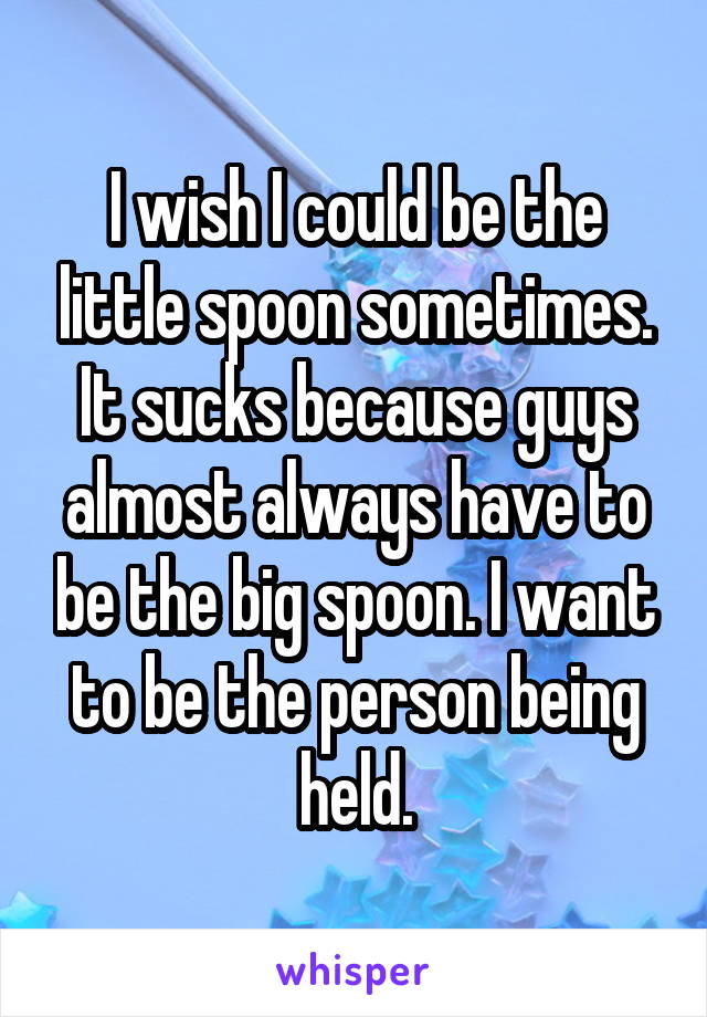 I wish I could be the little spoon sometimes. It sucks because guys almost always have to be the big spoon. I want to be the person being held.