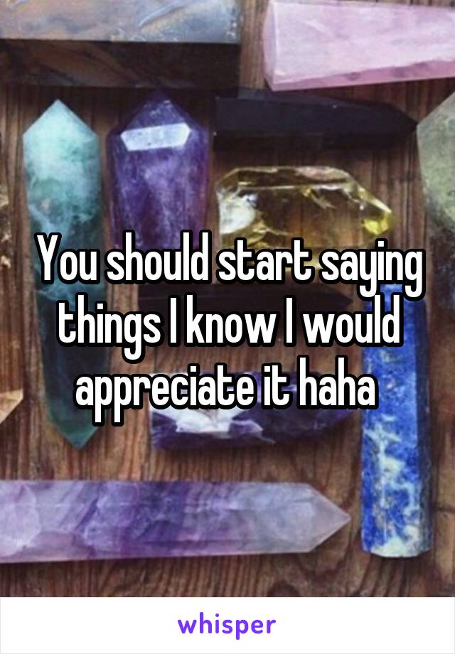 You should start saying things I know I would appreciate it haha 