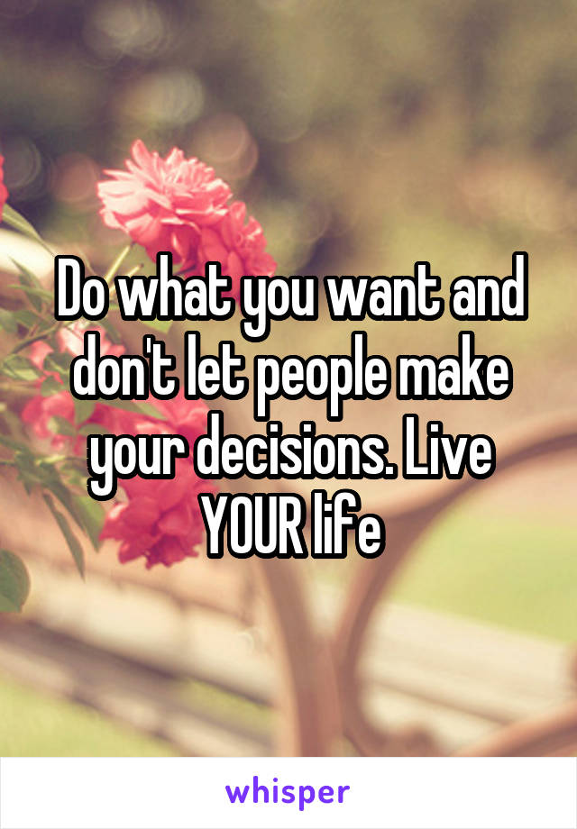 Do what you want and don't let people make your decisions. Live YOUR life