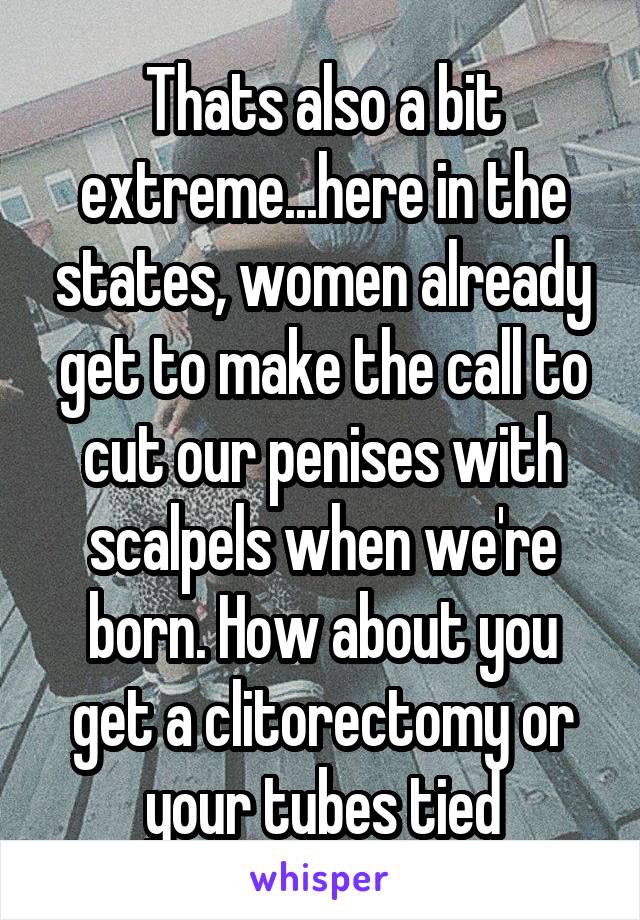 Thats also a bit extreme...here in the states, women already get to make the call to cut our penises with scalpels when we're born. How about you get a clitorectomy or your tubes tied