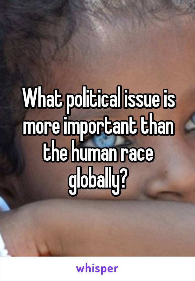 What political issue is more important than the human race globally?