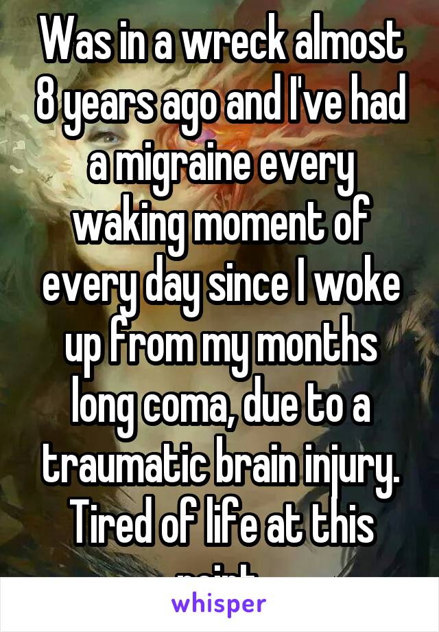 Was in a wreck almost 8 years ago and I've had a migraine every waking moment of every day since I woke up from my months long coma, due to a traumatic brain injury. Tired of life at this point.