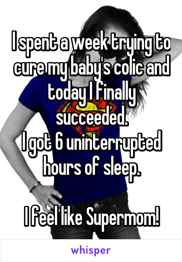 I spent a week trying to cure my baby's colic and today I finally succeeded.
I got 6 uninterrupted hours of sleep.

I feel like Supermom!