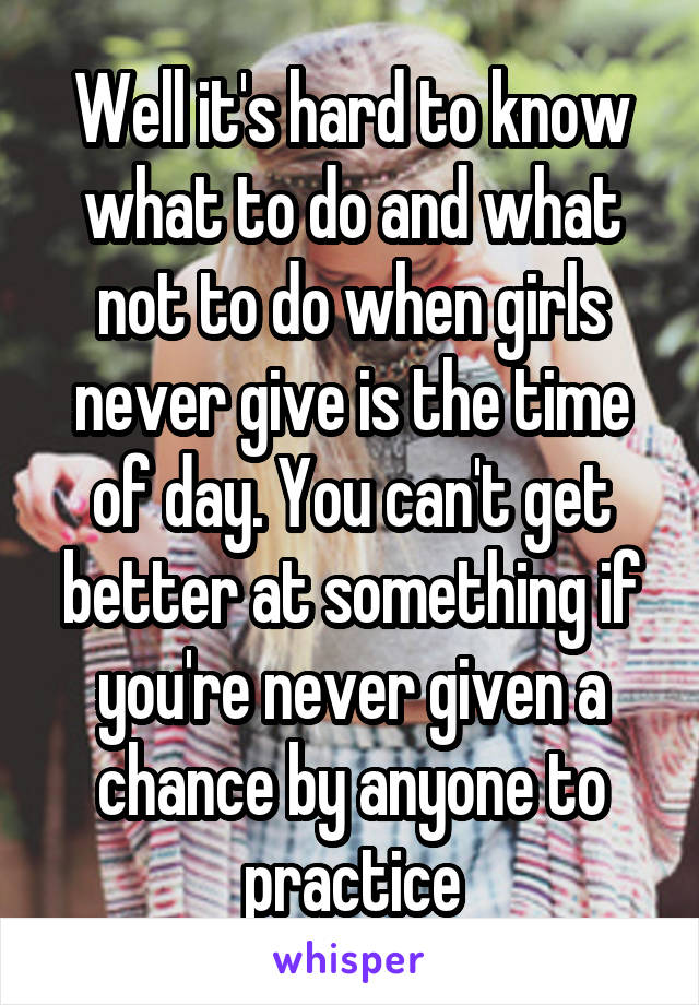 Well it's hard to know what to do and what not to do when girls never give is the time of day. You can't get better at something if you're never given a chance by anyone to practice