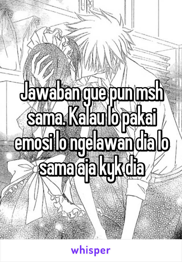 Jawaban gue pun msh sama. Kalau lo pakai emosi lo ngelawan dia lo sama aja kyk dia