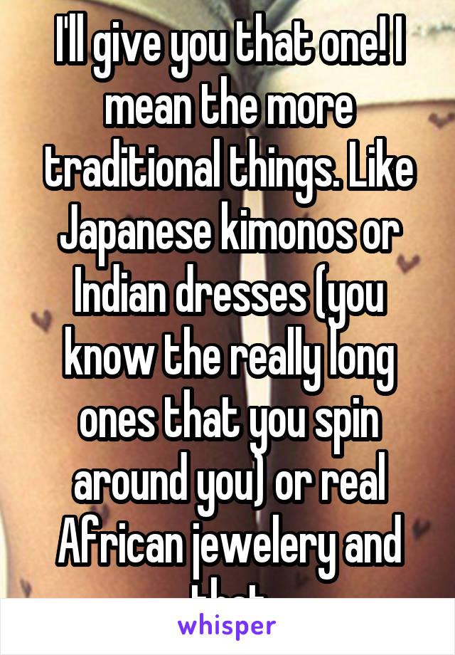 I'll give you that one! I mean the more traditional things. Like Japanese kimonos or Indian dresses (you know the really long ones that you spin around you) or real African jewelery and that