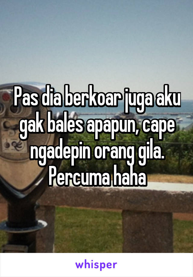 Pas dia berkoar juga aku gak bales apapun, cape ngadepin orang gila. Percuma haha