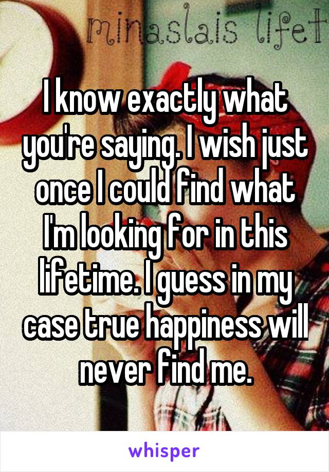 I know exactly what you're saying. I wish just once I could find what I'm looking for in this lifetime. I guess in my case true happiness will never find me.