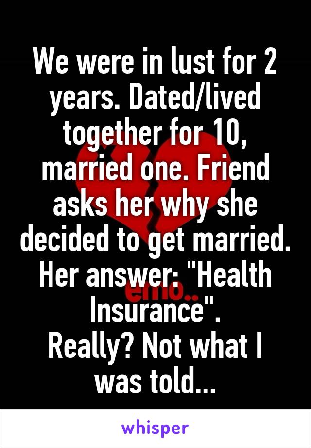 We were in lust for 2 years. Dated/lived together for 10, married one. Friend asks her why she decided to get married. Her answer: "Health Insurance".
Really? Not what I was told...