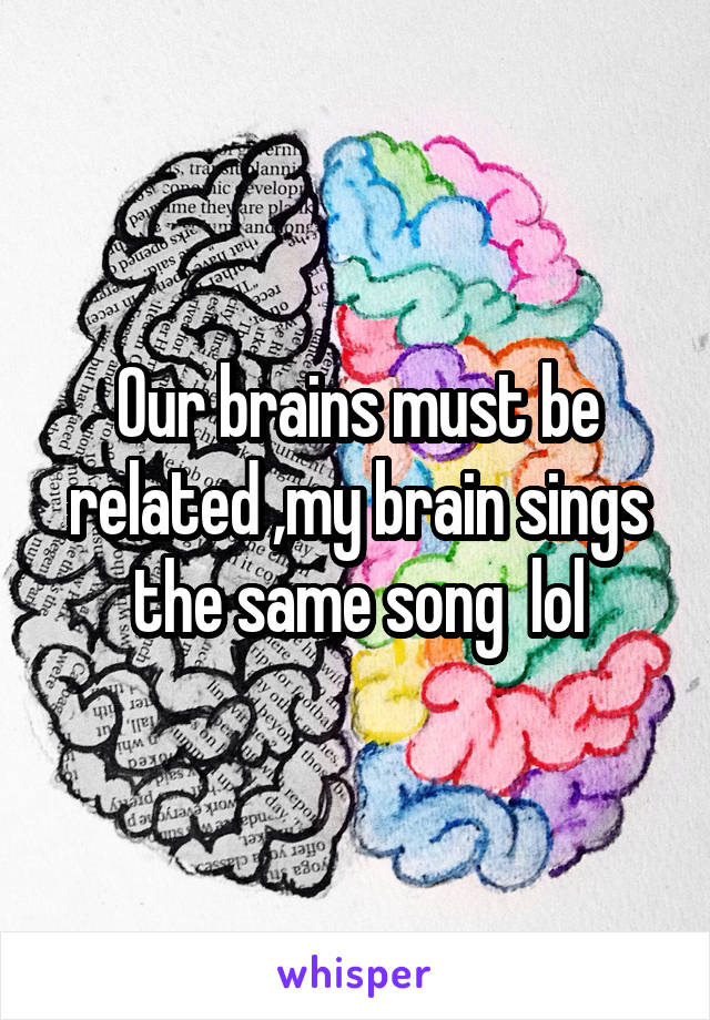Our brains must be related ,my brain sings the same song  lol